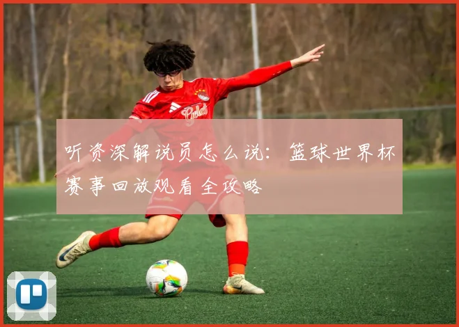 听资深解说员怎么说：篮球世界杯赛事回放观看全攻略