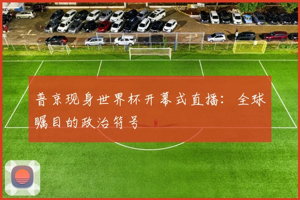 普京现身世界杯开幕式直播：全球瞩目的政治符号