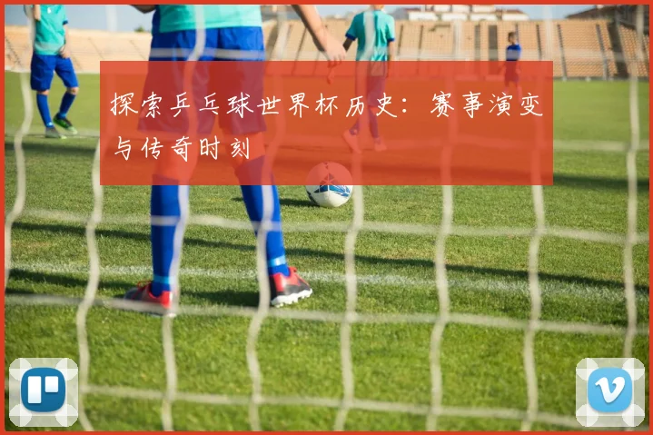 探索乒乓球世界杯历史：赛事演变与传奇时刻